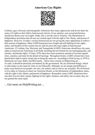 American Gay Rights
Lesbians, gays, bisexual, and transgender Americans face many oppressions and do not share the
same civil rights as their fellow heterosexual citizens. In my opinion, your sexual preferences
should not dictate your civil rights. Sadly, this is not the case in America. The Declaration of
Independence proclaims that all men are created equal with the right to life, liberty, and pursuit of
happiness. However, in today s society homosexual are not giving the same opportunity to achieve
their pursuit of happiness. Many LGBTAmericans have fought and still fighting for the rights,
safety, and freedom of this country but are still not given the same rights as heterosexual
Americans. #2 Lesbian, Gay, Bisexual, and Transgender (LGBT) Americans should have the same
rights as heterosexual Americans in all fields including but not limited too are marriageequality, job
security, and human rights. #3 Since 1970, there have been numerous amount of lawsuits against
cities, counties, and state for the denial of marriage. Throughout history, LGBT citizens have been
denied their right to marry clearly due to being the same sex. According to ProCon.org, in 1970 in
Minnesota two men, Baker and McConnell,... Show more content on Helpwriting.net ...
As such, it should be protected, not banned, by the government. We are all human beings, which
is what makes us the same for what we are (Driscoll). Although, we are unique and different in
many ways based on our gender, our race, our culture, and as well as our sexuality. We all blessed
to live today in America to chase our American Dream, as the Declaration of Independence states,
with the right to life, liberty, and pursuit of happiness. Remember, many LGBT Americans have
risk their lives for their country fighting for the rights, freedom, and safety, but in return, they are
not granted the same equal
... Get more on HelpWriting.net ...
 