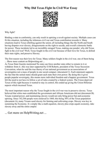 Why Did Texas Fight In Civil War Essay
Why fight?
Binding a state to conformity, can only result in uprising a revolt against society. Multiple cases can
fit this situation, including the infamous civil war and Texas contribution towards it. Many
situations lead to Texas rebelling against the union; all including things like the North and South
having disputes over slavery, disagreements on the right to secede, and overall a domestic battle
for power. These incidents led to an incredibly enraged Texas, making one ponder: why did Texas
fight in the civil war? Well, Texas fought in the civil war because of their love for Texas, to defend
their state rights, and preserve Slavery.
The first reason was their love for Texas. Many soldiers fought in the civil war, one of them being
... Show more content on Helpwriting.net ...
As Texas State Gazette mentioned No state can force another state either to remain in it or
withdraw from it ; this was later supported by O.M Roberts, president of the Texas Secession
Convention, when he said the true theory of our national government as an associations of
sovereignties not a mass of people in one social compact. (document C). Each statement supports
the fact that the united states should grant each state their own power. By doing this it gives
people popular sovereignty, this means more individual freedom and a happier government. Texas
felt the need to not have to follow a set of rules created by a federal system. The Union deprived
Texas of this right because it wanted to stay in control, this ended up giving the Union Hitlerian
aspects which incensed Texas.
The most important reason why the Texas fought in the civil war was to preserve slavery. Texas
believed that white men established the government and African Americans did not (document B).
Texans wanted power, and maintaining slavery would not only bring power but and economic
uprising. Since 182,566 people were enslaved in 1860, this being 30% of the Texas population
(document A), many Texans used slavery for farming and cultivating crops. Slavery was key in
sustaining the Economy. It s simply like a math equation, slavery plus crops equals economy, take
slavery away and the entire empire
... Get more on HelpWriting.net ...
 