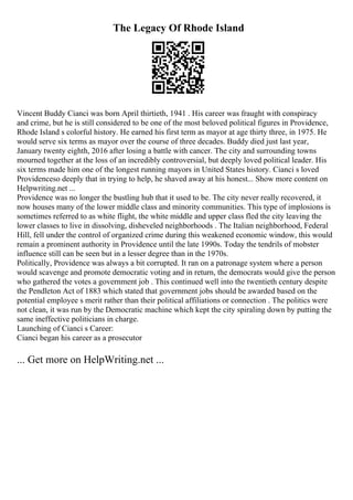 The Legacy Of Rhode Island
Vincent Buddy Cianci was born April thirtieth, 1941 . His career was fraught with conspiracy
and crime, but he is still considered to be one of the most beloved political figures in Providence,
Rhode Island s colorful history. He earned his first term as mayor at age thirty three, in 1975. He
would serve six terms as mayor over the course of three decades. Buddy died just last year,
January twenty eighth, 2016 after losing a battle with cancer. The city and surrounding towns
mourned together at the loss of an incredibly controversial, but deeply loved political leader. His
six terms made him one of the longest running mayors in United States history. Cianci s loved
Providenceso deeply that in trying to help, he shaved away at his honest... Show more content on
Helpwriting.net ...
Providence was no longer the bustling hub that it used to be. The city never really recovered, it
now houses many of the lower middle class and minority communities. This type of implosions is
sometimes referred to as white flight, the white middle and upper class fled the city leaving the
lower classes to live in dissolving, disheveled neighborhoods . The Italian neighborhood, Federal
Hill, fell under the control of organized crime during this weakened economic window, this would
remain a prominent authority in Providence until the late 1990s. Today the tendrils of mobster
influence still can be seen but in a lesser degree than in the 1970s.
Politically, Providence was always a bit corrupted. It ran on a patronage system where a person
would scavenge and promote democratic voting and in return, the democrats would give the person
who gathered the votes a government job . This continued well into the twentieth century despite
the Pendleton Act of 1883 which stated that government jobs should be awarded based on the
potential employee s merit rather than their political affiliations or connection . The politics were
not clean, it was run by the Democratic machine which kept the city spiraling down by putting the
same ineffective politicians in charge.
Launching of Cianci s Career:
Cianci began his career as a prosecutor
... Get more on HelpWriting.net ...
 