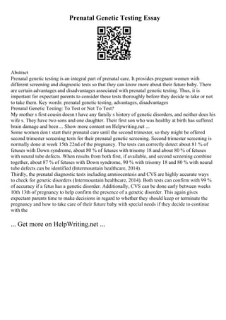 Prenatal Genetic Testing Essay
Abstract
Prenatal genetic testing is an integral part of prenatal care. It provides pregnant women with
different screening and diagnostic tests so that they can know more about their future baby. There
are certain advantages and disadvantages associated with prenatal genetic testing. Thus, it is
important for expectant parents to consider these tests thoroughly before they decide to take or not
to take them. Key words: prenatal genetic testing, advantages, disadvantages
Prenatal Genetic Testing: To Test or Not To Test?
My mother s first cousin doesn t have any family s history of genetic disorders, and neither does his
wife s. They have two sons and one daughter. Their first son who was healthy at birth has suffered
brain damage and been ... Show more content on Helpwriting.net ...
Some women don t start their prenatal care until the second trimester, so they might be offered
second trimester screening tests for their prenatal genetic screening. Second trimester screening is
normally done at week 15th 22nd of the pregnancy. The tests can correctly detect about 81 % of
fetuses with Down syndrome, about 80 % of fetuses with trisomy 18 and about 80 % of fetuses
with neural tube defects. When results from both first, if available, and second screening combine
together, about 87 % of fetuses with Down syndrome, 90 % with trisomy 18 and 80 % with neural
tube defects can be identified (Intermountain healthcare, 2014).
Thirdly, the prenatal diagnostic tests including amniocentesis and CVS are highly accurate ways
to check for genetic disorders (Intermountain healthcare, 2014). Both tests can confirm with 99 %
of accuracy if a fetus has a genetic disorder. Additionally, CVS can be done early between weeks
10th 13th of pregnancy to help confirm the presence of a genetic disorder. This again gives
expectant parents time to make decisions in regard to whether they should keep or terminate the
pregnancy and how to take care of their future baby with special needs if they decide to continue
with the
... Get more on HelpWriting.net ...
 