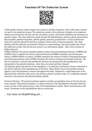 Functions Of The Endocrine System
Unlike plants, humans require organs and systems to produce hormones. One of the major systems
we need is the endocrine system. The endocrine system is the collection of glands of an organism
which secrete hormones directly into the circulatory system, which then distributes the hormones to
specific organs. The main endocrine glands include the hypothalamus, pituitary gland, pineal gland,
thyroid gland, parathyroid glands, adrenal glands, pancreas, gonads(testes, ovaries) and thymus.
Each have specific operations that they complete which make us function properly. The study
dealing with the endocrine systemand its diseases is endocrinology, and many people don t know
the endocrine system, like the nervous system is an information signal... Show more content on
Helpwriting.net ...
(TRH) stimulates the anterior pituitary gland to release thyroid stimulating hormone. (GHRH) and
(GHIH) work to regulate the release of growth hormone (GHRH) stimulates growth hormone
release, (GHIH) inhibits its release. (GnRH) stimulates the release of follicle stimulating hormone
and luteinizing hormone while (CRH) stimulates the release of adrenocorticotropic hormone. The
last two hormones oxytocin and antidiuretic hormone are produced by the hypothalamus and
transported to the posterior pituitary, where they are stored and later released.
The pituitary gland, also known as the hypophysis, is a small pea sized lump of tissue connected to
the inferior portion of the hypothalamus of the brain. Many blood vessels surround the pituitary
gland to carry the hormones it releases throughout the body. Situated in a small depression in the
sphenoid bone called the sella turcica, the pituitary gland is actually made of 2 completely separate
structures: the posterior and anterior pituitary glands.
Posterior Pituitary: The posterior pituitary gland is actually not glandular tissue at all, but nervous
tissue instead. The posterior pituitary is a small extension of the hypothalamus through which the
axons of some of the neurosecretory cells of the hypothalamus extend. These neurosecretory cells
create 2 hormones in the hypothalamus that are stored and
... Get more on HelpWriting.net ...
 