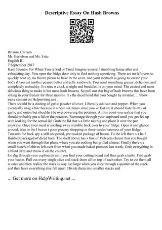 Descriptive Essay On Hash Browns
Brianna Carlson
Mr. Bertelsen and Ms. Fritz
English III
7 September 2017
Hash Browns For When You re Sad or Tired Imagine yourself stumbling home after and
exhausting day. You open the fridge door only to find nothing appetizing. There are no leftovers to
quickly heat up, no frozen pizzas to bake in the oven, and your stomach is going to vacate your
body if you eat another peanut butter and jelly sandwich. You want something greasy, delicious, and
completely unhealthy. It s nine o clock at night and breakfast is on your mind. The easiest and most
delicious thing to make is hot mess hash browns. So pull out that bag of hash browns that have been
sitting in your freezer for three months. It s the diced kind that you bought by mistake. ... Show
more content on Helpwriting.net ...
There should be a dusting of garlic powder all over. Liberally add salt and pepper. When you
eventually snag a bite because it s been six hours since you ve last ate it should taste faintly of
garlic and onion but shouldn t be overpowering the potatoes. At this point you realize that you
should probably put a lid on the potatoes. Rummage through your cupboard until you get fed up
with looking for the actual lid. Grab the lid that s a little too big and place it over the pan
anyways. Once your meal is sizzling away stumble back over to your fridge. Open it and glance
around, take in the I haven t gone grocery shopping in three weeks bareness of your fridge.
Towards the back spy a still unopened, pre cooked package of bacon. To the left there s a half
finished packaged of diced ham. The shelf above has a box of Velveeta cheese that you bought
when you went through that phase where you ate nothing but grilled cheese. Finally there s a
small bunch of chives left over from when you made baked potatoes last week. Grab everything in
a blind daze and throw it on the counter.
Go dig through your cupboards until you find your cutting board and then grab a knife. First grab
your bacon. Pull out every single slice and stack them all on top of each other. Try to cut them all
at once and then realize the stack is way too large when you slice through a quarter of the stack
and then have everything else fall apart. Divide them into smaller stacks and
... Get more on HelpWriting.net ...
 