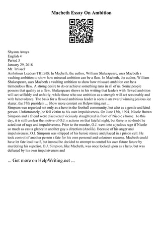 Macbeth Essay On Ambition
Shyann Anaya
English 4
Period 5
January 29, 2018
Mr. Trussel
Ambitious Leaders THESIS: In Macbeth, the author, William Shakespeare, uses Macbeth s
vaulting ambition to show how misused ambition can be a flaw. In Macbeth, the author, William
Shakespeare, uses Macbeth s vaulting ambition to show how misused ambition can be a
tremendous flaw. A strong desire to do or achieve something runs in all of us. Some people
possess that quality as a flaw. Shakespeare shows in his writing that leaders with flawed ambition
will act selfishly and unfairly, while those who use ambition as a strength will act reasonably and
with benevolence. The basis for a flawed ambitious leader is seen in an award winning jealous ice
skater, the 37th president ... Show more content on Helpwriting.net ...
Simpson was regarded not only as a hero in the football community, but also as a gentle and kind
person. Unfortunately, he fell victim to his own impulsiveness. On June 13th, 1994, Nicole Brown
Simpson and a friend were discovered viciously slaughtered in front of Nicole s home. To this
day, it is still unclear the motive of O.J. s actions on that fateful night, but there is no doubt he
acted out of rage and impulsiveness. Prior to the murder, O.J. went into a jealous rage if Nicole
so much as cast a glance in another guy s direction (Anolik). Because of his anger and
impulsiveness, O.J. Simpson was stripped of his heroic stance and placed in a prison cell. He
took control of another person s fate for his own personal and unknown reasons. Macbeth could
have let fate lead itself, but instead he decided to attempt to control his own future future by
murdering his superior. O.J. Simpson, like Macbeth, was once looked upon as a hero, but was
defeated by his own impulsiveness and
... Get more on HelpWriting.net ...
 