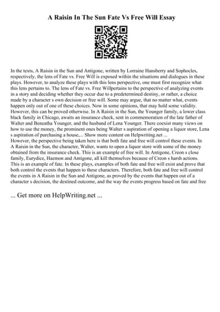 A Raisin In The Sun Fate Vs Free Will Essay
In the texts, A Raisin in the Sun and Antigone, written by Lorraine Hansberry and Sophocles,
respectively, the lens of Fate vs. Free Will is exposed within the situations and dialogues in these
plays. However, to analyze these plays with this lens perspective, one must first recognize what
this lens pertains to. The lens of Fate vs. Free Willpertains to the perspective of analyzing events
in a story and deciding whether they occur due to a predetermined destiny, or rather, a choice
made by a character s own decision or free will. Some may argue, that no matter what, events
happen only out of one of these choices. Now in some opinions, that may hold some validity.
However, this can be proved otherwise. In A Raisin in the Sun, the Younger family, a lower class
black family in Chicago, awaits an insurance check, sent in commemoration of the late father of
Walter and Beneatha Younger, and the husband of Lena Younger. There coexist many views on
how to use the money, the prominent ones being Walter s aspiration of opening a liquor store, Lena
s aspiration of purchasing a house,... Show more content on Helpwriting.net ...
However, the perspective being taken here is that both fate and free will control these events. In
A Raisin in the Sun, the character, Walter, wants to open a liquor store with some of the money
obtained from the insurance check. This is an example of free will. In Antigone, Creon s close
family, Eurydice, Haemon and Antigone, all kill themselves because of Creon s harsh actions.
This is an example of fate. In these plays, examples of both fate and free will exist and prove that
both control the events that happen to these characters. Therefore, both fate and free will control
the events in A Raisin in the Sun and Antigone, as proved by the events that happen out of a
character s decision, the destined outcome, and the way the events progress based on fate and free
... Get more on HelpWriting.net ...
 