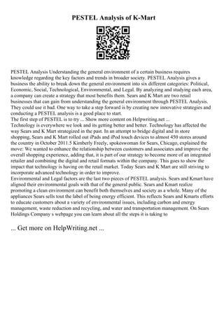 PESTEL Analysis of K-Mart
PESTEL Analysis Understanding the general environment of a certain business requires
knowledge regarding the key factors and trends in broader society. PESTEL Analysis gives a
business the ability to break down the general environment into six different categories: Political,
Economic, Social, Technological, Environmental, and Legal. By analyzing and studying each area,
a company can create a strategy that most benefits them. Sears and K Mart are two retail
businesses that can gain from understanding the general environment through PESTEL Analysis.
They could use it bad. One way to take a step forward is by creating new innovative strategies and
conducting a PESTEL analysis is a good place to start.
The first step of PESTEL is to try ... Show more content on Helpwriting.net ...
Technology is everywhere we look and its getting better and better. Technology has affected the
way Sears and K Mart strategized in the past. In an attempt to bridge digital and in store
shopping, Sears and K Mart rolled out iPads and iPod touch devices to almost 450 stores around
the country in October 2011.5 Kimberly Freely, spokeswoman for Sears, Chicago, explained the
move: We wanted to enhance the relationship between customers and associates and improve the
overall shopping experience, adding that, it is part of our strategy to become more of an integrated
retailer and combining the digital and retail formats within the company. This goes to show the
impact that technology is having on the retail market. Today Sears and K Mart are still striving to
incorporate advanced technology in order to improve.
Environmental and Legal factors are the last two pieces of PESTEL analysis. Sears and Kmart have
aligned their environmental goals with that of the general public. Sears and Kmart realize
promoting a clean environment can benefit both themselves and society as a whole. Many of the
appliances Sears sells tout the label of being energy efficient. This reflects Sears and Kmarts efforts
to educate customers about a variety of environmental issues, including carbon and energy
management, waste reduction and recycling, and water and transportation management. On Sears
Holdings Company s webpage you can learn about all the steps it is taking to
... Get more on HelpWriting.net ...
 