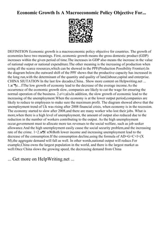 Economic Growth Is A Macroeconomic Policy Objective For...
DEFINITION Economic growth is a macroeconomic policy objective for countries. The growth of
economies have two meanings. First, economic growth means the gross domestic product (GDP)
increases within the given period of time.The increases in GDP also means the increase in the value
of national output or national expenditure.The other meaning is the increasing of production when
using all the scarce resources,which can be showed in the PPF(Production Possibility Frontier).In
the diagram below,the outward shift of the PPF shows that the productive capacity has increased in
the long run,with the determinant of the quantity and quality of land,labour,capital and enterprise.
CHINA SIUTATION In the last few decades,China
... Show more content on Helpwriting.net ...
1.ж”¶е…ҐThe low growth of economy lead to the decrease of the average income.As the
occurrence of the economic growth slow, companies are likely to cut the wage for ensuring the
normal operation of the business. 2.е¤±дёљIn addition, the slow growth of economic lead to the
increasing of the unemployment.When the economy is at the lower output period,companies are
likely to reduce to employees to make sure the maximum profit. The diagram showed above that the
unemployment trend of Uk was rising after 2008 financial crisis, when economy is in the recession.
The economy started to slow after 2008,and there are many worker who lost their jobs. What is
more,when there is a high level of unemployment, the amount of output also reduced due to the
reduction in the number of workers contributing to the output. As the high unemployment
occur,government must to allocate more tax revenues to the social welfare, such as job seeker
allowance.And the high unemployment easily cause the social security problem,and the increasing
rate of the crime. 1+2.ж¶€и
ґ№Both lower income and increasing unemployment lead to the
decrease of the consumption.If the consumption decline,using the formula of AD=G+C+I+(X
M),the aggregate demand will fall as well. In other words,national output will reduce.For
example,China owns the largest population in the world, and there is the largest market as
well.Once China slows the growing speed, the decreasing demand from China
... Get more on HelpWriting.net ...
 