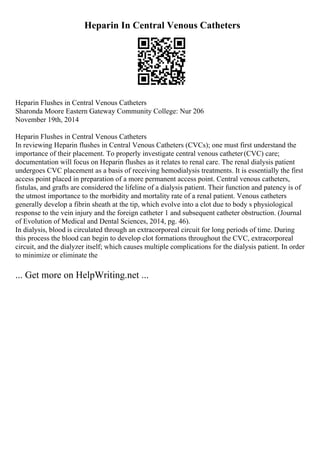 Heparin In Central Venous Catheters
Heparin Flushes in Central Venous Catheters
Sharonda Moore Eastern Gateway Community College: Nur 206
November 19th, 2014
Heparin Flushes in Central Venous Catheters
In reviewing Heparin flushes in Central Venous Catheters (CVCs); one must first understand the
importance of their placement. To properly investigate central venous catheter(CVC) care;
documentation will focus on Heparin flushes as it relates to renal care. The renal dialysis patient
undergoes CVC placement as a basis of receiving hemodialysis treatments. It is essentially the first
access point placed in preparation of a more permanent access point. Central venous catheters,
fistulas, and grafts are considered the lifeline of a dialysis patient. Their function and patency is of
the utmost importance to the morbidity and mortality rate of a renal patient. Venous catheters
generally develop a fibrin sheath at the tip, which evolve into a clot due to body s physiological
response to the vein injury and the foreign catheter 1 and subsequent catheter obstruction. (Journal
of Evolution of Medical and Dental Sciences, 2014, pg. 46).
In dialysis, blood is circulated through an extracorporeal circuit for long periods of time. During
this process the blood can begin to develop clot formations throughout the CVC, extracorporeal
circuit, and the dialyzer itself; which causes multiple complications for the dialysis patient. In order
to minimize or eliminate the
... Get more on HelpWriting.net ...
 