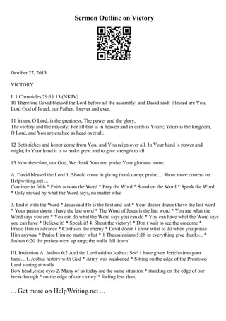 Sermon Outline on Victory
October 27, 2013
VICTORY
I. 1 Chronicles 29:11 13 (NKJV)
10 Therefore David blessed the Lord before all the assembly; and David said: Blessed are You,
Lord God of Israel, our Father, forever and ever.
11 Yours, O Lord, is the greatness, The power and the glory,
The victory and the majesty; For all that is in heaven and in earth is Yours; Yours is the kingdom,
O Lord, and You are exalted as head over all.
12 Both riches and honor come from You, and You reign over all. In Your hand is power and
might; In Your hand it is to make great and to give strength to all.
13 Now therefore, our God, We thank You and praise Your glorious name.
A. David blessed the Lord 1. Should come in giving thanks amp; praise ... Show more content on
Helpwriting.net ...
Continue in faith * Faith acts on the Word * Pray the Word * Stand on the Word * Speak the Word
* Only moved by what the Word says, no matter what
3. End it with the Word * Jesussaid He is the first and last * Your doctor doesn t have the last word
* Your pastor doesn t have the last word * The Word of Jesus is the last word * You are what the
Word says you are * You can do what the Word says you can do * You can have what the Word says
you can have * Believe it! * Speak it! 4. Shout the victory! * Don t wait to see the outcome *
Praise Him in advance * Confuses the enemy * Devil doesn t know what to do when you praise
Him anyway * Praise Him no matter what * 1 Thessalonians 5:18 in everything give thanks... *
Joshua 6:20 the praises went up amp; the walls fell down!
III. Invitation A. Joshua 6:2 And the Lord said to Joshua: See! I have given Jericho into your
hand... 1. Joshua history with God * Army was weakened * Sitting on the edge of the Promised
Land staring at walls
Bow head ,close eyes 2. Many of us today are the same situation * standing on the edge of our
breakthrough * on the edge of our victory * feeling less than,
... Get more on HelpWriting.net ...
 