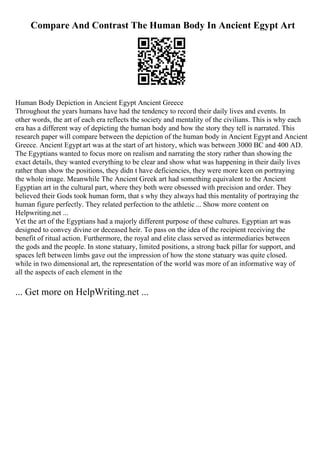 Compare And Contrast The Human Body In Ancient Egypt Art
Human Body Depiction in Ancient Egypt Ancient Greece
Throughout the years humans have had the tendency to record their daily lives and events. In
other words, the art of each era reflects the society and mentality of the civilians. This is why each
era has a different way of depicting the human body and how the story they tell is narrated. This
research paper will compare between the depiction of the human body in Ancient Egypt and Ancient
Greece. Ancient Egypt art was at the start of art history, which was between 3000 BC and 400 AD.
The Egyptians wanted to focus more on realism and narrating the story rather than showing the
exact details, they wanted everything to be clear and show what was happening in their daily lives
rather than show the positions, they didn t have deficiencies, they were more keen on portraying
the whole image. Meanwhile The Ancient Greek art had something equivalent to the Ancient
Egyptian art in the cultural part, where they both were obsessed with precision and order. They
believed their Gods took human form, that s why they always had this mentality of portraying the
human figure perfectly. They related perfection to the athletic ... Show more content on
Helpwriting.net ...
Yet the art of the Egyptians had a majorly different purpose of these cultures. Egyptian art was
designed to convey divine or deceased heir. To pass on the idea of the recipient receiving the
benefit of ritual action. Furthermore, the royal and elite class served as intermediaries between
the gods and the people. In stone statuary, limited positions, a strong back pillar for support, and
spaces left between limbs gave out the impression of how the stone statuary was quite closed.
while in two dimensional art, the representation of the world was more of an informative way of
all the aspects of each element in the
... Get more on HelpWriting.net ...
 