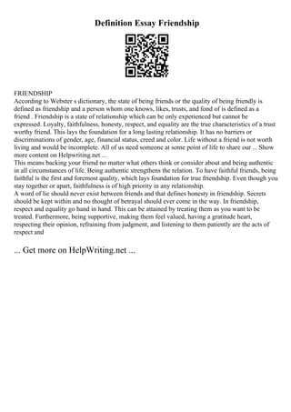 Definition Essay Friendship
FRIENDSHIP
According to Webster s dictionary, the state of being friends or the quality of being friendly is
defined as friendship and a person whom one knows, likes, trusts, and fond of is defined as a
friend . Friendship is a state of relationship which can be only experienced but cannot be
expressed. Loyalty, faithfulness, honesty, respect, and equality are the true characteristics of a trust
worthy friend. This lays the foundation for a long lasting relationship. It has no barriers or
discriminations of gender, age, financial status, creed and color. Life without a friend is not worth
living and would be incomplete. All of us need someone at some point of life to share our ... Show
more content on Helpwriting.net ...
This means backing your friend no matter what others think or consider about and being authentic
in all circumstances of life. Being authentic strengthens the relation. To have faithful friends, being
faithful is the first and foremost quality, which lays foundation for true friendship. Even though you
stay together or apart, faithfulness is of high priority in any relationship.
A word of lie should never exist between friends and that defines honesty in friendship. Secrets
should be kept within and no thought of betrayal should ever come in the way. In friendship,
respect and equality go hand in hand. This can be attained by treating them as you want to be
treated. Furthermore, being supportive, making them feel valued, having a gratitude heart,
respecting their opinion, refraining from judgment, and listening to them patiently are the acts of
respect and
... Get more on HelpWriting.net ...
 