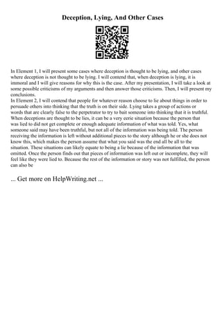 Deception, Lying, And Other Cases
In Element 1, I will present some cases where deception is thought to be lying, and other cases
where deception is not thought to be lying. I will contend that, when deception is lying, it is
immoral and I will give reasons for why this is the case. After my presentation, I will take a look at
some possible criticisms of my arguments and then answer those criticisms. Then, I will present my
conclusions.
In Element 2, I will contend that people for whatever reason choose to lie about things in order to
persuade others into thinking that the truth is on their side. Lying takes a group of actions or
words that are clearly false to the perpetrator to try to bait someone into thinking that it is truthful.
When deceptions are thought to be lies, it can be a very eerie situation because the person that
was lied to did not get complete or enough adequate information of what was told. Yes, what
someone said may have been truthful, but not all of the information was being told. The person
receiving the information is left without additional pieces to the story although he or she does not
know this, which makes the person assume that what you said was the end all be all to the
situation. These situations can likely equate to being a lie because of the information that was
omitted. Once the person finds out that pieces of information was left out or incomplete, they will
feel like they were lied to. Because the rest of the information or story was not fulfilled, the person
can also be
... Get more on HelpWriting.net ...
 