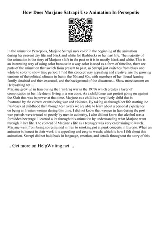 How Does Marjane Satrapi Use Animation In Persepolis
In the animation Persepolis, Marjane Satrapi uses color in the beginning of the animation
during her present day life and black and white for flashbacks or her past life. The majority of
the animation is the story of Marjane s life in the past so it is in mostly black and white. This is
an interesting way of using color because in a way color is used as a form of timeline, there are
parts of the animation that switch from present to past, so Satrapi just switches from black and
white to color to show time period. I find this concept very appealing and creative. are the growing
tensions of the political climate in Iranin the 70s and 80s, with members of her liberal leaning
family detained and then executed, and the background of the disastrous... Show more content on
Helpwriting.net ...
Marjane grew up in Iran during the Iran/Iraq war in the 1970s which creates a layer of
complication in her life due to living in a war zone. As a child there was protest going on against
the Shah that was in power at that time. Marjane as a child is a very lively child that is
frustrated by the current events being war and violence. By taking us through her life starting the
flashback at childhood then though teen years we are able to learn about a personal experience
on being an Iranian woman during this time. I did not know that women in Iran during the post
war periods were treated so poorly by men in authority, I also did not know that alcohol was a
forbidden beverage. I learned a lot through this animation by understanding what Marjane went
through in her life. The content of Marjane s life as a teenager was very entertaining to watch.
Marjane went from being so restrained in Iran to smoking pot at punk concerts in Europe. When an
animator is honest in their work it is appealing and easy to watch; which is how I felt about this
animation. Satrapi did not hold back in language, emotion, and details throughout the story of this
... Get more on HelpWriting.net ...
 