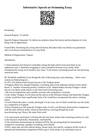 Informative Speech on Swimming Essay
Swimming
General Purpose: To inform
Specific Purpose Statement: To inform my audience about the history and development of swim
along with its applications.
Central Idea: Swimming has a long and rich history that dates back way before our generations
and is not always as beneficial as we may think.
Method of Organization: Topical
Introduction
I. (Gain attention and interest) I remember joining the high school swim team back in my
sophomore year. I remember struggling to catch a breath in between every stroke while
simultaneously trying not to breath in any water. To be honest, swimmingscared me, but drowning
scared me more.
III. (Establish credibility) Even though the risk of drowning may seem daunting, ... Show more
content on Helpwriting.net ...
In 1873, this hybrid stroke became known as the Trudgen stroke.
4.Trudgen effectively changed England s swimming styles from endurance based to more speed
based. iv. Another swimming pioneer, Fredrick Cavill , helped further develop Trudgen s stroke
into an even faster stroke known as the front crawl (livestrong.com).
1.He was an Englishman and a notable swimmer who emigrated to Australia.
2.Like Arthur Trudgen, Cavill observed the natives of the Solomon Islands and found that Trudgen
s stroke would have been significantly faster if he would have incorporated the native s kicking
action.
3.Cavill refined the native s stroke and taught it to his sons, one of which would later use the stroke
in a competition in England.
4.Since England was still using the Trudgen stoke, Cavill s son Richard, destroyed his competition
with the more efficient stroke, which he described as, crawling through the water
(usaswimming.org). Hence, the name front crawl.
2.As I previously mentioned, I will describe the four basic strokes that swimming consists of, such
as the freestyle, backstroke, breaststroke, and butterfly
A.The Federation Internationale de Natation (FINA), the governing body for international
competitive swimming, regulates everything swim related.
i.FINA, states that, the four official strokes, breast, back, free and fly, comprise all the events in
national and international competition (FINA.org) ii. Each stroke is an individual event in
 