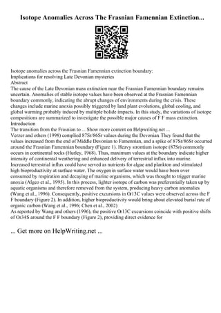 Isotope Anomalies Across The Frasnian Famennian Extinction...
Isotope anomalies across the Frasnian Famennian extinction boundary:
Implications for resolving Late Devonian mysteries
Abstract
The cause of the Late Devonian mass extinction near the Frasnian Famennian boundary remains
uncertain. Anomalies of stable isotope values have been observed at the Frasnian Famennian
boundary commonly, indicating the abrupt changes of environments during the crisis. These
changes include marine anoxia possibly triggered by land plant evolutions, global cooling, and
global warming probably induced by multiple bolide impacts. In this study, the variations of isotope
compositions are summarized to investigate the possible major causes of F F mass extinction.
Introduction
The transition from the Frasnian to ... Show more content on Helpwriting.net ...
Verzer and others (1998) complied 87Sr/86Sr values during the Devonian. They found that the
values increased from the end of Middle Devonian to Famennian, and a spike of 87Sr/86Sr occurred
around the Frasnian Famennian boundary (Figure 1). Heavy strontium isotope (87Sr) commonly
occurs in continental rocks (Hurley, 1968). Thus, maximum values at the boundary indicate higher
intensity of continental weathering and enhanced delivery of terrestrial influx into marine.
Increased terrestrial influx could have served as nutrients for algae and plankton and stimulated
high bioproductivity at surface water. The oxygen in surface water would have been over
consumed by respiration and decaying of marine organisms, which was thought to trigger marine
anoxia (Algeo et al., 1995). In this process, lighter isotope of carbon was preferentially taken up by
aquatic organisms and therefore removed from the system, producing heavy carbon anomalies
(Wang et al., 1996). Consequently, positive excursions in Оґ13C values were observed across the F
F boundary (Figure 2). In addition, higher bioproductivity would bring about elevated burial rate of
organic carbon (Wang et al., 1996; Chen et al., 2002)
As reported by Wang and others (1996), the positive Оґ13C excursions coincide with positive shifts
of Оґ34S around the F F boundary (Figure 2), providing direct evidence for
... Get more on HelpWriting.net ...
 