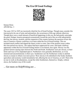 The Era Of Good Feelings
Simran Orion
APUSH Sec. 3
The years 1815 to 1825 are incorrectly titled the Era of Good Feelings. Though many consider this
time period to be one of unity and nationalism, the occurrences of this age indicate otherwise.
Though there were a small amount of beneficial happenings in this era, the bad greatly outweighs
the good. Perhaps America prospered economically toward the end of the era with industrialism
thriving, but slavery, taxation, and the expansion of the country beckons the question of how this
time in America s history could have ever been called the Era of Good Feelings. This era
included much conflict and shaped the future events to come. One of the greatest issues within
this time period was slavery. The subject had been suppressed for years, and made a halfway
appearance within the Era of Good Feelings before it was buried, once again. Slavery was the
greatest tension causing topic between the North and South. Southerners were pro slavery, as their
farms and ways of live depended upon it. Northerners were generally abolitionists, as it was
immoral and unconstitutional, in their eyes. Southerners saw the Northerners wishes to abolish
slavery as means to obtain even more power. Were slavery to be abolished in the South, Southern
agriculture and economy would immediately fail, affecting the rest of America, as well. There d be
no one to work on the plantations, except the white Southerners, themselves. Simply, without
slaves, the Southern way of life would
... Get more on HelpWriting.net ...
 