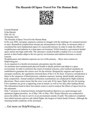 The Hazards Of Space Travel For The Human Body
Conrad Dudziak
Erika Harnett
ESS 102 AC
20 October 2015
The Hazards of Space Travel for the Human Body
In the year 2042, aerospace engineers continue to struggle with the challenge of a manned mission
to mars. Biomedical complications disrupt any advancements in the effort, as astronaut safety is
considered the most fundamental aspect of a successful mission. In order to study the effects of
weightlessness and radiation in a deep space environment, NASA launches a government funded
space station into high earth orbit. The astronaut s medical health is studied over a six month
period, as their bodies adapt to the low gravity environment and radiation becomes a crucial
concern.
Weightlessness and radiation exposure are two of the primary... Show more content on
Helpwriting.net ...
As an organism in a hostile environment, precautions must be made.
An astronaut must maintain peak physical health to ideally preform and adapt to a space
environment. In order to minimize the extent of medical concerns, strict medical standards are
established to guarantee the correct crew for the mission. Designed by surgeons and experts in
aerospace medicine, the regulations mirrored those of the U.S Air force. Extensive consideration is
taken in the categories of blood pressure, radiation exposure, hearing, dental health, and precise
body composition. Annual medical certification examinations are conducted by flight medicine
physicians. These exams insure that the crew is not only fit for space flight, but also for training.
Crew members are given a supporting exam at launch, as well as two days after landing (Risin).
The information found in these last minute exams is used to analyze the effects of space travel on
the astronauts.
Only 7 missions in American history included biomedical objectives as a goal amongst each
operations highest priorities. As of May 1961 to May 1963, Project Mercury was conducted to
assess the ability for man to survive in an environment outside of earth. The endeavor completed
four orbital missions and two sub orbital flights, the longest of which lasted 34 hours. Although the
returning health conditions of the astronauts
... Get more on HelpWriting.net ...
 