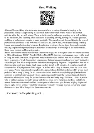 Sleep Walking
Abstract Sleepwalking, also known as somnambulism, is a sleep disorder belonging to the
parasomnia family. Sleepwalking is a disorder that occurs when people walk or do another
activity while they are still asleep. These activities can be as benign as sitting up in bed, walking
to the bathroom, and cleaning, or as hazardous as cooking, driving, having sex, violent gestures,
grabbing at hallucinated objects, or even homicide. The prevalence of sleepwalking in the general
population is estimated to be between 1% and 15%. SLEEPWALKING Sleepwalking, formally
known as somnambulism, is a behavior disorder that originates during deep sleep and results in
walking or performing other complex behaviors while asleep. It is belongs to the Parasomnias...
Show more content on Helpwriting.net ...
Babies and children spend most of their time in this stage, but as we grow older we spend less time
in REM. (Blackman, 2000) * Non REM sleep Non REM sleep is a much deeper, more restful kind
of sleep. In non REM sleep, the person s body is free to move around. Non REM dreams are more
likely to consist of brief, fragmentary impressions that are less emotional and less likely to involve
visual images than REM sleep dreams and are more frequently forgotten. The period of Non REM
sleep is made up of four stages. Each stage can last from 5 to 15 minutes. A completed cycle of
sleep consists of a progression from stages 1 4 before REM sleep is attained, then the cycle starts
over again. People begin the sleep cycle with a period of non REM sleep followed by a very short
period of REM sleep (Chang, 2010). A machine called an electroencephalograph (EEG) allows
scientists to see the brain wave activity as a person passes through the various stages of sleep to
determine what type of sleep the person has entered ( Aserinsky amp; Kleitman, 1953). A person
who is wide awake and mentally active will show a brain wave pattern on the EEG called beta
waves. Beta waves are small and fast. As the person relaxes and gets drowsy, slightly larger and
slower alpha waves appear. The alpha waves are eventually replaced by even slower and larger
theta waves. Non REM Stage 1: as theta wave activity
... Get more on HelpWriting.net ...
 