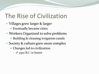 The Rise of Civilization
 Villages grew larger & larger
    Eventually became cities
 Workers Organized to solve problems
    Building & cleaning irrigation canals
 Society & culture grew more complex
    Changes led to civilization
        1st 3300 B.C. in Sumer
 
