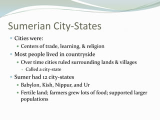 Sumerian City-States
 Cities were:
    Centers of trade, learning, & religion
 Most people lived in countryside
    Over time cities ruled surrounding lands & villages
        Called a city-state
 Sumer had 12 city-states
    Babylon, Kish, Nippur, and Ur
    Fertile land; farmers grew lots of food; supported larger
     populations
 
