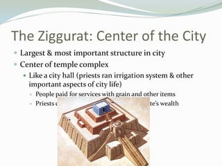 The Ziggurat: Center of the City
 Largest & most important structure in city
 Center of temple complex
    Like a city hall (priests ran irrigation system & other
     important aspects of city life)
        People paid for services with grain and other items
        Priests controlled grain surplus & city-state’s wealth
 