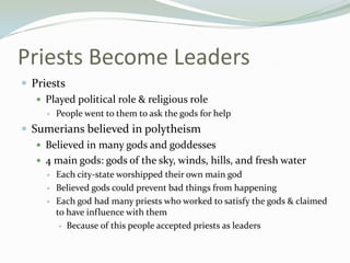 Priests Become Leaders
 Priests
    Played political role & religious role
        People went to them to ask the gods for help
 Sumerians believed in polytheism
    Believed in many gods and goddesses
    4 main gods: gods of the sky, winds, hills, and fresh water
        Each city-state worshipped their own main god
        Believed gods could prevent bad things from happening
        Each god had many priests who worked to satisfy the gods & claimed
         to have influence with them
           Because of this people accepted priests as leaders
 
