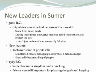 New Leaders in Sumer
 3000 B.C.
    City-states were attacked because of their wealth
        Some from far off lands
        During these times a powerful man was asked to rule them and
         protect the city
           At 1st just in time of war; eventually full time

 New leaders
    Took over some of priests jobs
        Maintained canals, managed grain surplus, & acted as judges
        Eventually became a king of people
 2375 B.C.
    Sumer became a kingdom under one king
    Priests were still important for pleasing the gods and keeping
 
