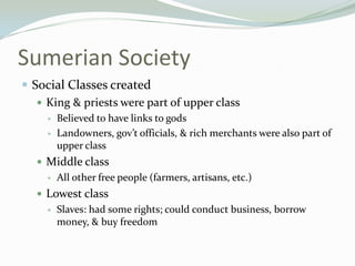 Sumerian Society
 Social Classes created
    King & priests were part of upper class
        Believed to have links to gods
        Landowners, gov’t officials, & rich merchants were also part of
         upper class
    Middle class
        All other free people (farmers, artisans, etc.)
    Lowest class
        Slaves: had some rights; could conduct business, borrow
         money, & buy freedom
 