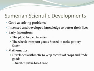 Sumerian Scientific Developments
 Good at solving problems
 Invented and developed knowledge to better their lives
 Early Inventions:
    The plow: helped farmers
    The wheel: transport goods & used to make pottery
     faster
 Mathematics:
    Developed arithmetic to keep records of crops and trade
     goods
        Number system based on 60
 