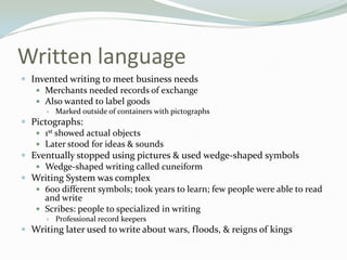 Written language
 Invented writing to meet business needs
    Merchants needed records of exchange
    Also wanted to label goods
         Marked outside of containers with pictographs
 Pictographs:
    1st showed actual objects
    Later stood for ideas & sounds
 Eventually stopped using pictures & used wedge-shaped symbols
    Wedge-shaped writing called cuneiform
 Writing System was complex
    600 different symbols; took years to learn; few people were able to read
     and write
    Scribes: people to specialized in writing
         Professional record keepers
 Writing later used to write about wars, floods, & reigns of kings
 