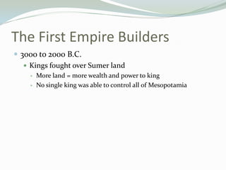 The First Empire Builders
 3000 to 2000 B.C.
    Kings fought over Sumer land
       More land = more wealth and power to king
       No single king was able to control all of Mesopotamia
 