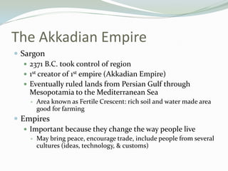 The Akkadian Empire
 Sargon
    2371 B.C. took control of region
    1st creator of 1st empire (Akkadian Empire)
    Eventually ruled lands from Persian Gulf through
     Mesopotamia to the Mediterranean Sea
       Area known as Fertile Crescent: rich soil and water made area
        good for farming
 Empires
    Important because they change the way people live
       May bring peace, encourage trade, include people from several
        cultures (ideas, technology, & customs)
 