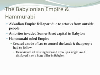 The Babylonian Empire &
Hammurabi
 Akkadian Empire fell apart due to attacks from outside
  people
 Amorites invaded Sumer & set capital in Babylon
 Hammurabi ruled Empire
   Created a code of law to control the lands & that people
    had to follow
       He reviewed all existing laws and drew up a single law &
        displayed it on a huge pillar in Babylon
 