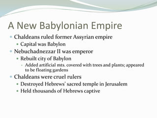 A New Babylonian Empire
 Chaldeans ruled former Assyrian empire
    Capital was Babylon
 Nebuchadnezzar II was emperor
    Rebuilt city of Babylon
       Added artificial mts. covered with trees and plants; appeared
        to be floating gardens
 Chaldeans were cruel rulers
    Destroyed Hebrews’ sacred temple in Jerusalem
    Held thousands of Hebrews captive
 