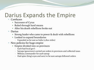 Darius Expands the Empire
 Cambyses
      Successor of Cyrus
      Ruled through hard means
      After his death rebellions broke out
  Darius
     Strong leader who came to power & dealt with rebellions
     Looked to expand boundaries
          Expanded as far east as India (2,800 miles)
  New policies for huge empire
     Empire divided into 20 provinces
          Each had local gov’t
          Satraps (governors) carried out orders in provinces and collected taxes
          Military commander for each satrap
          Had spies (king’s eyes and ears) to be sure satraps followed orders
 