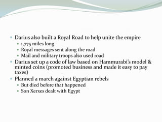  Darius also built a Royal Road to help unite the empire
    1,775 miles long
    Royal messages sent along the road
    Mail and military troops also used road
 Darius set up a code of law based on Hammurabi’s model &
  minted coins (promoted business and made it easy to pay
  taxes)
 Planned a march against Egyptian rebels
   But died before that happened
   Son Xerxes dealt with Egypt
 