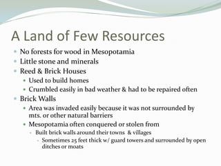 A Land of Few Resources
 No forests for wood in Mesopotamia
 Little stone and minerals
 Reed & Brick Houses
    Used to build homes
    Crumbled easily in bad weather & had to be repaired often
 Brick Walls
    Area was invaded easily because it was not surrounded by
     mts. or other natural barriers
    Mesopotamia often conquered or stolen from
        Built brick walls around their towns & villages
          Sometimes 25 feet thick w/ guard towers and surrounded by open
           ditches or moats
 