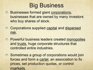 Big Business
Businesses formed giant corporations,
businesses that are owned by many investors
who buy shares of stock.
Corporations supplied capital and dispersed
risk.
Powerful business leaders created monopolies
and trusts, huge corporate structures that
controlled entire industries.
Sometimes a group of corporations would join
forces and form a cartel, an association to fix
prices, set production quotas, or control
markets.
 