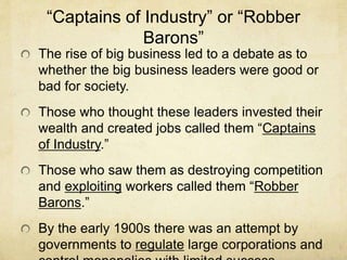 “Captains of Industry” or “Robber
Barons”
The rise of big business led to a debate as to
whether the big business leaders were good or
bad for society.
Those who thought these leaders invested their
wealth and created jobs called them “Captains
of Industry.”
Those who saw them as destroying competition
and exploiting workers called them “Robber
Barons.”
By the early 1900s there was an attempt by
governments to regulate large corporations and
 