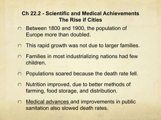 Ch 22.2 - Scientific and Medical Achievements
The Rise if Cities
Between 1800 and 1900, the population of
Europe more than doubled.
This rapid growth was not due to larger families.
Families in most industrializing nations had few
children.
Populations soared because the death rate fell.
Nutrition improved, due to better methods of
farming, food storage, and distribution.
Medical advances and improvements in public
sanitation also slowed death rates.
 