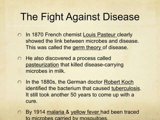 The Fight Against Disease
In 1870 French chemist Louis Pasteur clearly
showed the link between microbes and disease.
This was called the germ theory of disease.
He also discovered a process called
pasteurization that killed disease-carrying
microbes in milk.
In the 1880s, the German doctor Robert Koch
identified the bacterium that caused tuberculosis.
It still took another 50 years to come up with a
cure.
By 1914 malaria & yellow fever had been traced
 