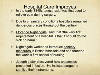 Hospital Care Improves
In the early 1840s, anesthesia was first used to
relieve pain during surgery.
Due to unsanitary conditions hospitals remained
dangerous places throughout the century.
Florence Nightingale, said that “the very first
requirement of a hospital is that it should do the
sick no harm.”
Nightingale worked to introduce sanitary
measures in British hospitals and she founded
the world’s first school of nursing.
Joseph Lister discovered how antiseptics
prevented infection. He insisted surgeons
sterilize their instruments.
 