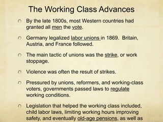 The Working Class Advances
By the late 1800s, most Western countries had
granted all men the vote.
Germany legalized labor unions in 1869. Britain,
Austria, and France followed.
The main tactic of unions was the strike, or work
stoppage.
Violence was often the result of strikes.
Pressured by unions, reformers, and working-class
voters, governments passed laws to regulate
working conditions.
Legislation that helped the working class included,
child labor laws, limiting working hours improving
safety, and eventually old-age pensions, as well as
 
