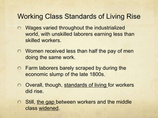 Working Class Standards of Living Rise
Wages varied throughout the industrialized
world, with unskilled laborers earning less than
skilled workers.
Women received less than half the pay of men
doing the same work.
Farm laborers barely scraped by during the
economic slump of the late 1800s.
Overall, though, standards of living for workers
did rise.
Still, the gap between workers and the middle
class widened.
 