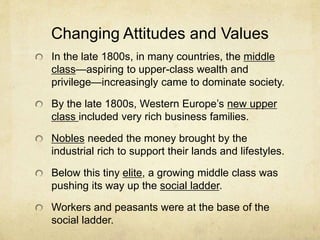 Changing Attitudes and Values
In the late 1800s, in many countries, the middle
class—aspiring to upper-class wealth and
privilege—increasingly came to dominate society.
By the late 1800s, Western Europe’s new upper
class included very rich business families.
Nobles needed the money brought by the
industrial rich to support their lands and lifestyles.
Below this tiny elite, a growing middle class was
pushing its way up the social ladder.
Workers and peasants were at the base of the
social ladder.
 