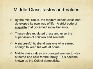 Middle-Class Tastes and Values
By the mid-1800s, the modern middle class had
developed its own way of life. A strict code of
etiquette that governed social behavior.
These rules regulated dress and even the
supervision of children and servants.
A successful husband was one who earned
enough to keep his wife at home.
Middle class values encouraged women to stay
at home and care for the family. This became
known as the Cult of domesticity.
 