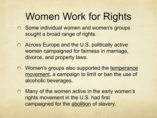 Women Work for Rights
Some individual women and women’s groups
sought a broad range of rights.
Across Europe and the U.S. politically active
women campaigned for fairness in marriage,
divorce, and property laws.
Women’s groups also supported the temperance
movement, a campaign to limit or ban the use of
alcoholic beverages.
Many of the women active in the early women’s
rights movement in the U.S. had first
campaigned for the abolition of slavery.
 