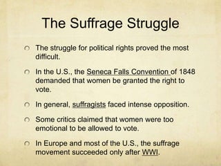 The Suffrage Struggle
The struggle for political rights proved the most
difficult.
In the U.S., the Seneca Falls Convention of 1848
demanded that women be granted the right to
vote.
In general, suffragists faced intense opposition.
Some critics claimed that women were too
emotional to be allowed to vote.
In Europe and most of the U.S., the suffrage
movement succeeded only after WWI.
 