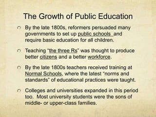 The Growth of Public Education
By the late 1800s, reformers persuaded many
governments to set up public schools and
require basic education for all children.
Teaching “the three Rs” was thought to produce
better citizens and a better workforce.
By the late 1800s teachers received training at
Normal Schools, where the latest “norms and
standards” of educational practices were taught.
Colleges and universities expanded in this period
too. Most university students were the sons of
middle- or upper-class families.
 