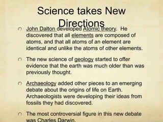 Science takes New
DirectionsJohn Dalton developed Atomic theory. He
discovered that all elements are composed of
atoms, and that all atoms of an element are
identical and unlike the atoms of other elements.
The new science of geology started to offer
evidence that the earth was much older than was
previously thought.
Archaeology added other pieces to an emerging
debate about the origins of life on Earth.
Archaeologists were developing their ideas from
fossils they had discovered.
The most controversial figure in this new debate
 