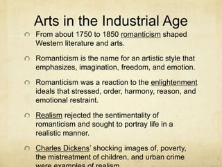 Arts in the Industrial Age
From about 1750 to 1850 romanticism shaped
Western literature and arts.
Romanticism is the name for an artistic style that
emphasizes, imagination, freedom, and emotion.
Romanticism was a reaction to the enlightenment
ideals that stressed, order, harmony, reason, and
emotional restraint.
Realism rejected the sentimentality of
romanticism and sought to portray life in a
realistic manner.
Charles Dickens’ shocking images of, poverty,
the mistreatment of children, and urban crime
 